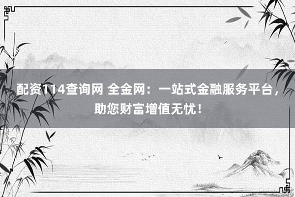配资114查询网 全金网：一站式金融服务平台，助您财富增值无忧！