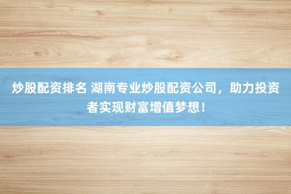 炒股配资排名 湖南专业炒股配资公司，助力投资者实现财富增值梦想！
