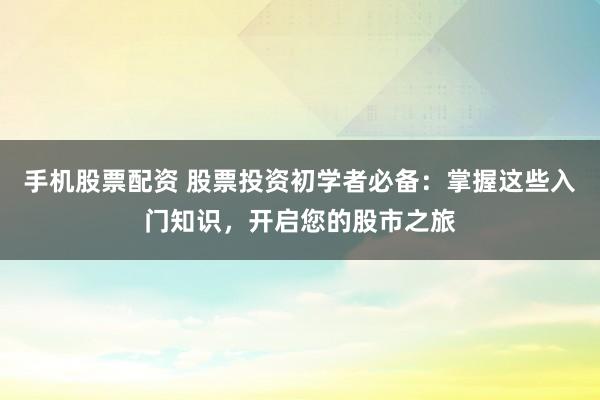 手机股票配资 股票投资初学者必备：掌握这些入门知识，开启您的股市之旅