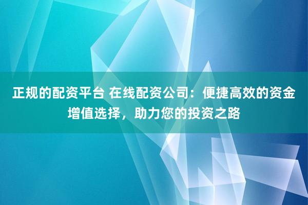 正规的配资平台 在线配资公司：便捷高效的资金增值选择，助力您的投资之路