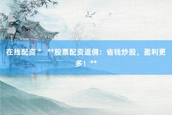 在线配资 *   **股票配资返佣：省钱炒股，盈利更多！**