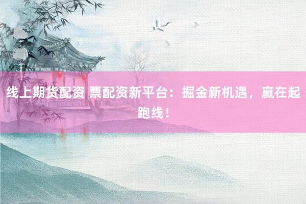 线上期货配资 票配资新平台：掘金新机遇，赢在起跑线！
