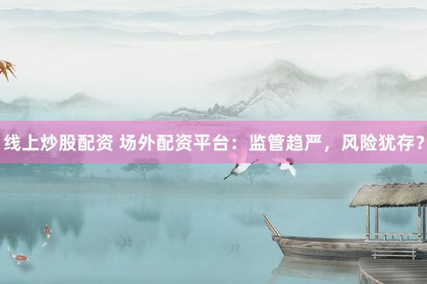 线上炒股配资 场外配资平台：监管趋严，风险犹存？