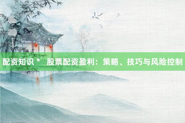 配资知识 *   股票配资盈利：策略、技巧与风险控制