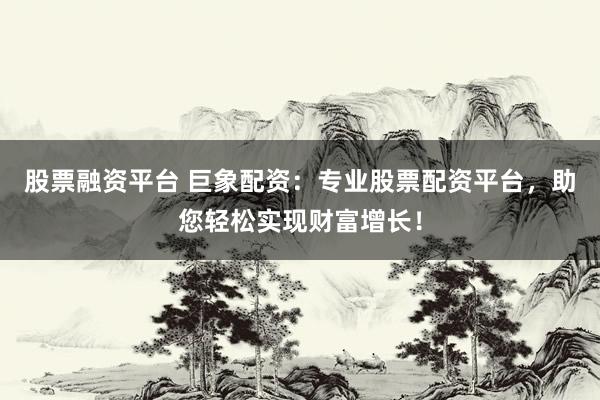股票融资平台 巨象配资：专业股票配资平台，助您轻松实现财富增长！