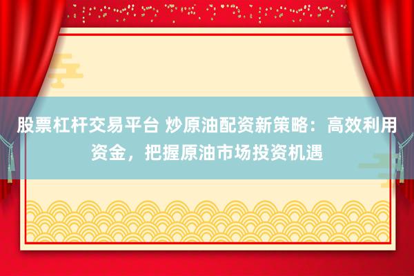 股票杠杆交易平台 炒原油配资新策略：高效利用资金，把握原油市场投资机遇