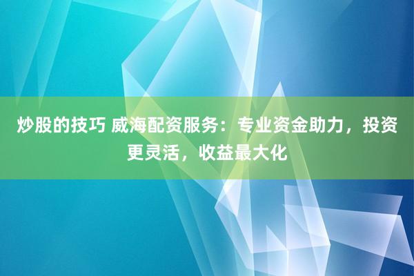 炒股的技巧 威海配资服务：专业资金助力，投资更灵活，收益最大化