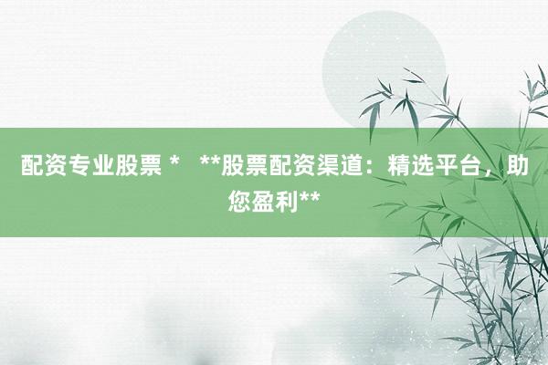 配资专业股票 *   **股票配资渠道：精选平台，助您盈利**