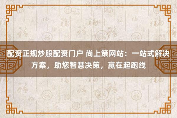 配资正规炒股配资门户 尚上策网站：一站式解决方案，助您智慧决策，赢在起跑线
