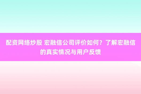 配资网络炒股 宏融信公司评价如何？了解宏融信的真实情况与用户反馈