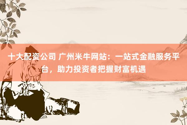 十大配资公司 广州米牛网站：一站式金融服务平台，助力投资者把握财富机遇