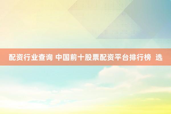 配资行业查询 中国前十股票配资平台排行榜  选