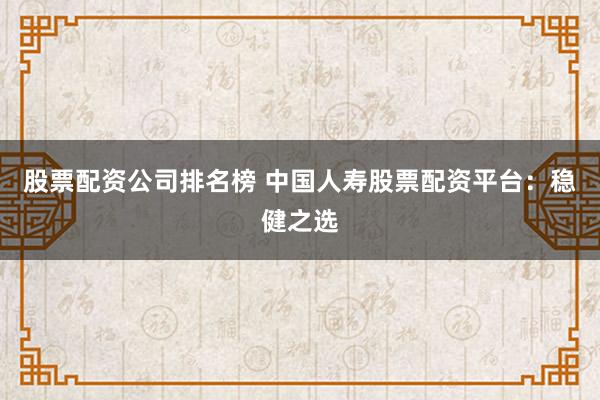 股票配资公司排名榜 中国人寿股票配资平台：稳健之选
