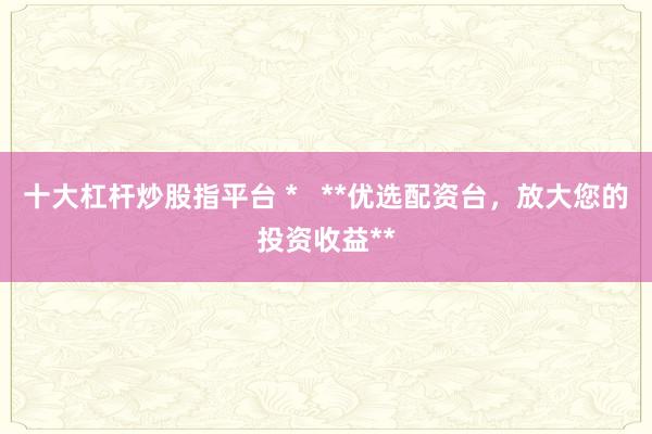 十大杠杆炒股指平台 *   **优选配资台，放大您的投资收益**
