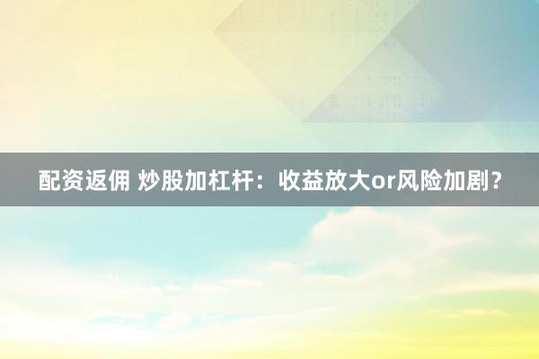 配资返佣 炒股加杠杆：收益放大or风险加剧？