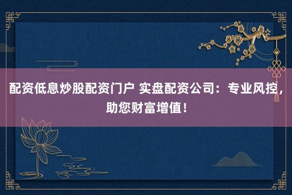 配资低息炒股配资门户 实盘配资公司：专业风控，助您财富增值！