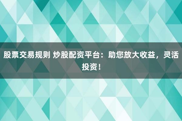 股票交易规则 炒股配资平台：助您放大收益，灵活投资！