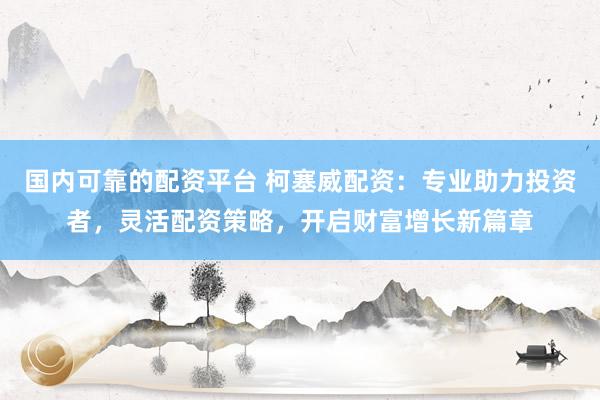 国内可靠的配资平台 柯塞威配资：专业助力投资者，灵活配资策略，开启财富增长新篇章