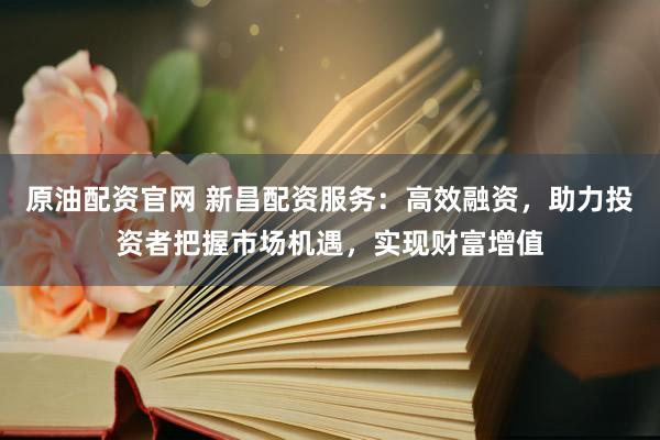 原油配资官网 新昌配资服务：高效融资，助力投资者把握市场机遇，实现财富增值