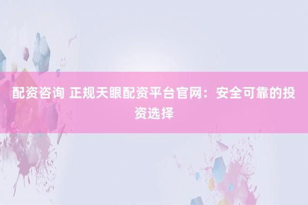 配资咨询 正规天眼配资平台官网：安全可靠的投资选择