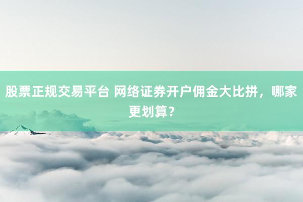 股票正规交易平台 网络证券开户佣金大比拼，哪家更划算？