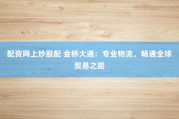 配资网上炒股配 金桥大通：专业物流，畅通全球贸易之路