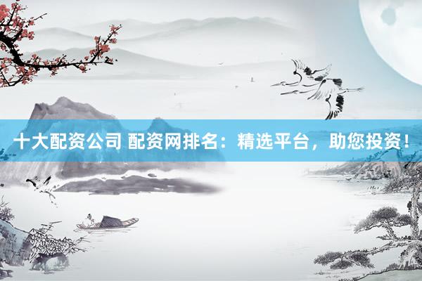 十大配资公司 配资网排名：精选平台，助您投资！