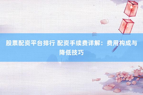 股票配资平台排行 配资手续费详解：费用构成与降低技巧