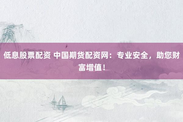 低息股票配资 中国期货配资网：专业安全，助您财富增值！