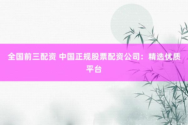 全国前三配资 中国正规股票配资公司：精选优质平台