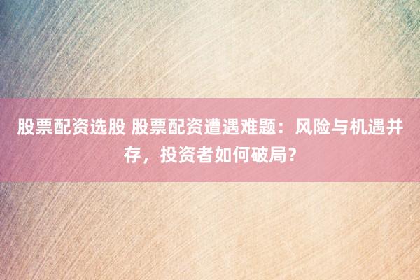 股票配资选股 股票配资遭遇难题：风险与机遇并存，投资者如何破局？