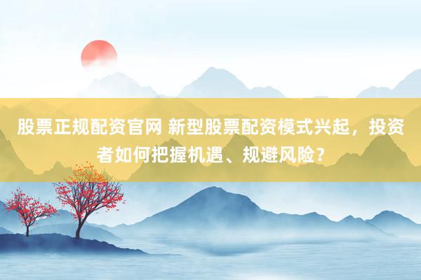 股票正规配资官网 新型股票配资模式兴起，投资者如何把握机遇、规避风险？