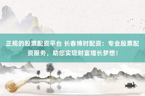 正规的股票配资平台 长春博时配资：专业股票配资服务，助您实现财富增长梦想！