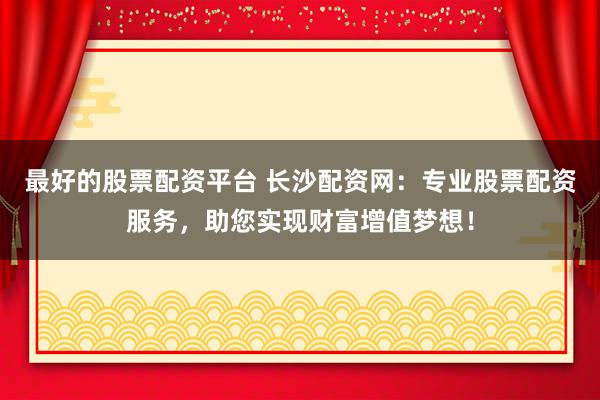 最好的股票配资平台 长沙配资网：专业股票配资服务，助您实现财富增值梦想！