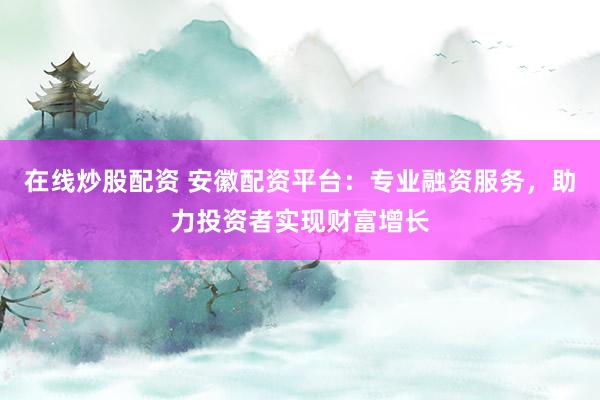 在线炒股配资 安徽配资平台：专业融资服务，助力投资者实现财富增长