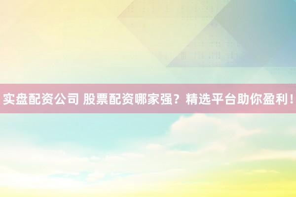 实盘配资公司 股票配资哪家强？精选平台助你盈利！