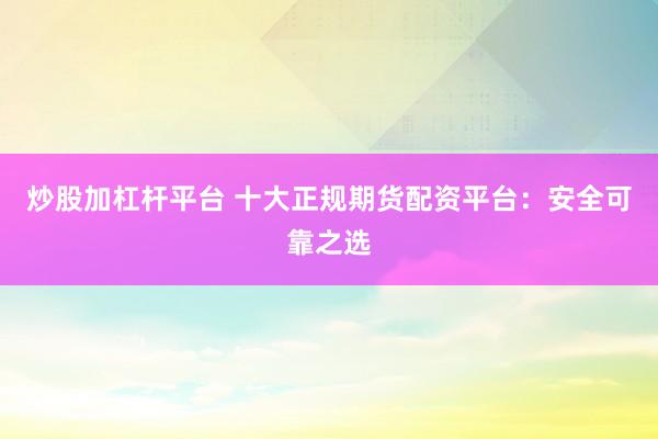 炒股加杠杆平台 十大正规期货配资平台：安全可靠之选