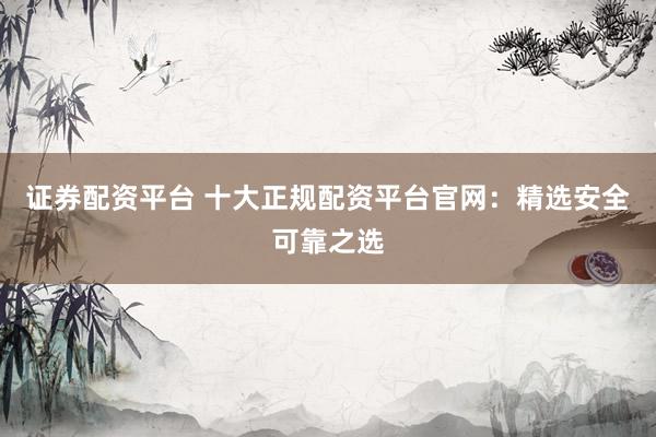 证券配资平台 十大正规配资平台官网：精选安全可靠之选