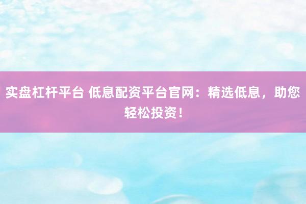 实盘杠杆平台 低息配资平台官网：精选低息，助您轻松投资！