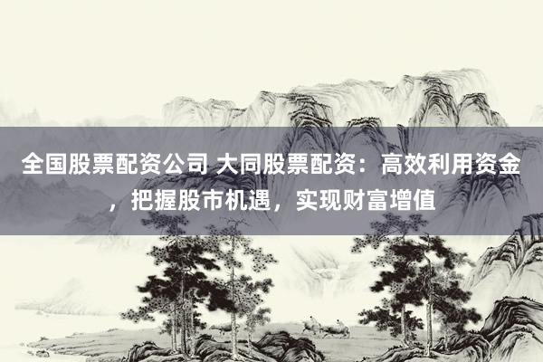 全国股票配资公司 大同股票配资：高效利用资金，把握股市机遇，实现财富增值