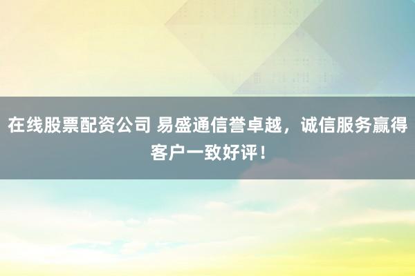 在线股票配资公司 易盛通信誉卓越，诚信服务赢得客户一致好评！