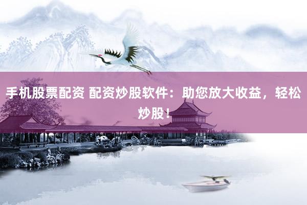 手机股票配资 配资炒股软件：助您放大收益，轻松炒股！