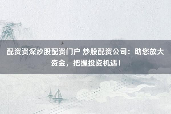 配资资深炒股配资门户 炒股配资公司：助您放大资金，把握投资机遇！
