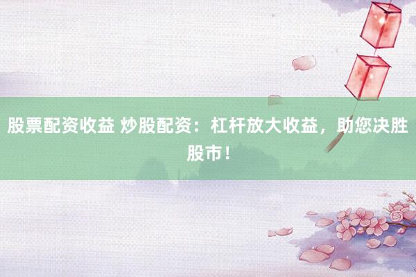 股票配资收益 炒股配资：杠杆放大收益，助您决胜股市！