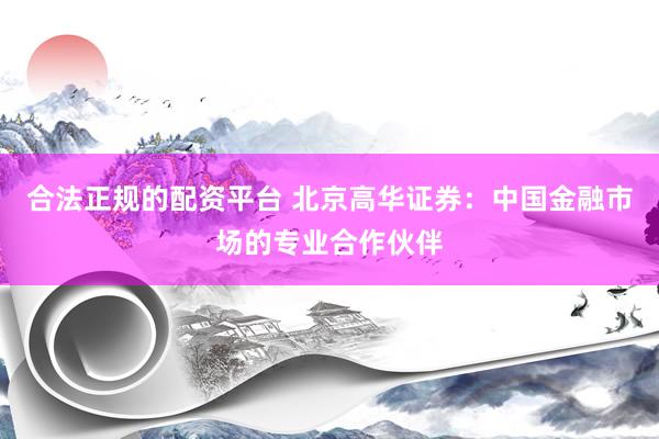 合法正规的配资平台 北京高华证券：中国金融市场的专业合作伙伴