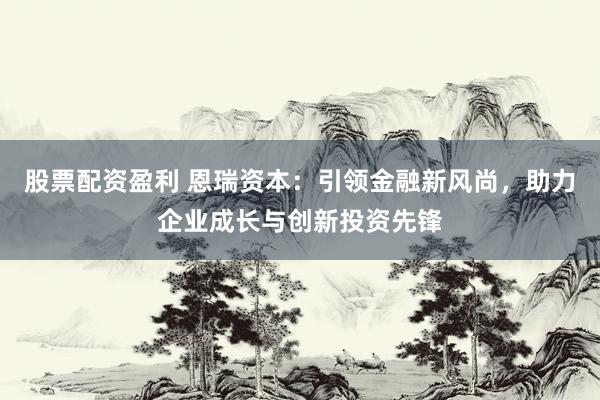 股票配资盈利 恩瑞资本：引领金融新风尚，助力企业成长与创新投资先锋