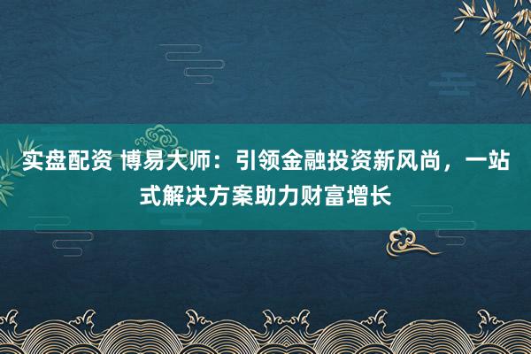 实盘配资 博易大师：引领金融投资新风尚，一站式解决方案助力财富增长