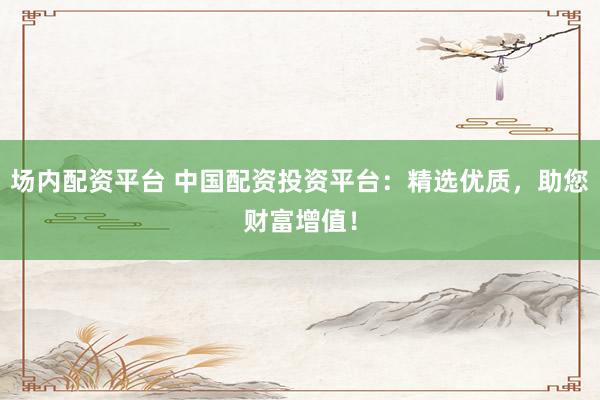 场内配资平台 中国配资投资平台：精选优质，助您财富增值！