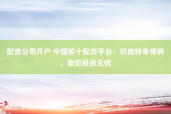 配资公司开户 中国前十配资平台：权威榜单揭晓，助您投资无忧