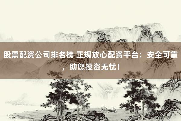 股票配资公司排名榜 正规放心配资平台：安全可靠，助您投资无忧！